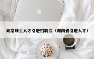 湖南硕士人才引进招聘会（湖南省引进人才）