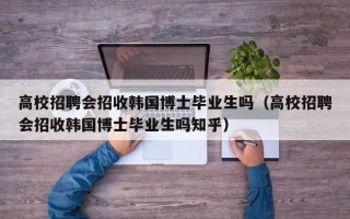 高校招聘会招收韩国博士毕业生吗（高校招聘会招收韩国博士毕业生吗知乎）