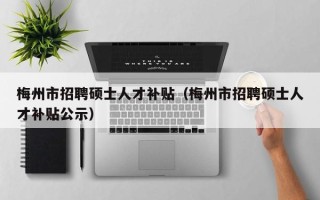 梅州市招聘硕士人才补贴（梅州市招聘硕士人才补贴公示）