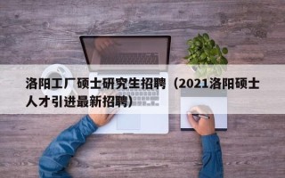 洛阳工厂硕士研究生招聘（2021洛阳硕士人才引进最新招聘）