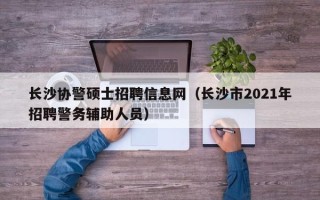 长沙协警硕士招聘信息网（长沙市2021年招聘警务辅助人员）