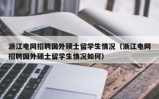 浙江电网招聘国外硕士留学生情况（浙江电网招聘国外硕士留学生情况如何）
