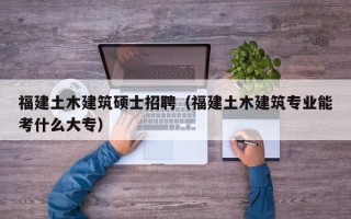 福建土木建筑硕士招聘（福建土木建筑专业能考什么大专）