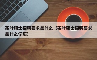 茶叶硕士招聘要求是什么（茶叶硕士招聘要求是什么学历）