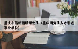 重庆市最新招聘硕士生（重庆研究生人才引进事业单位）