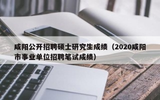 咸阳公开招聘硕士研究生成绩（2020咸阳市事业单位招聘笔试成绩）
