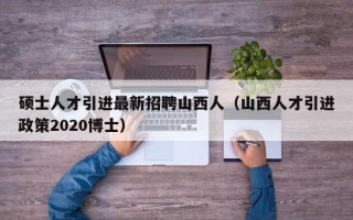 硕士人才引进最新招聘山西人（山西人才引进政策2020博士）