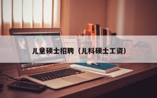 儿童硕士招聘（儿科硕士工资）