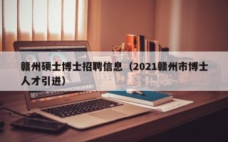 赣州硕士博士招聘信息（2021赣州市博士人才引进）