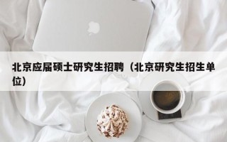 北京应届硕士研究生招聘（北京研究生招生单位）