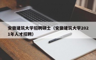 安徽建筑大学招聘硕士（安徽建筑大学2021年人才招聘）