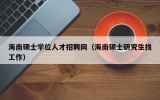 海南硕士学位人才招聘网（海南硕士研究生找工作）