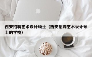 西安招聘艺术设计硕士（西安招聘艺术设计硕士的学校）