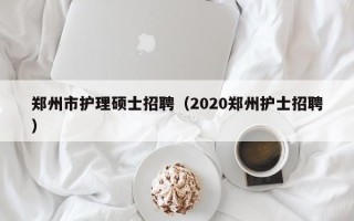 郑州市护理硕士招聘（2020郑州护士招聘）