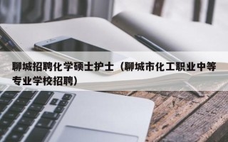 聊城招聘化学硕士护士（聊城市化工职业中等专业学校招聘）