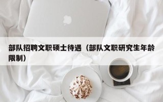 部队招聘文职硕士待遇（部队文职研究生年龄限制）