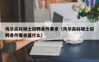 风华高科硕士招聘条件要求（风华高科硕士招聘条件要求是什么）