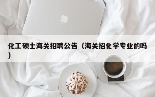 化工硕士海关招聘公告（海关招化学专业的吗）