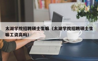 太湖学院招聘硕士生嘛（太湖学院招聘硕士生嘛工资高吗）