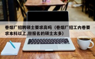 卷烟厂招聘硕士要求高吗（卷烟厂招工内卷要求本科以上,但报名的硕士太多）