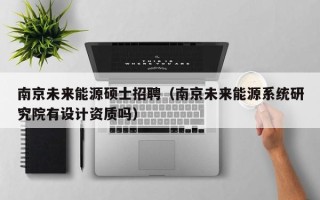 南京未来能源硕士招聘（南京未来能源系统研究院有设计资质吗）