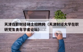 天津在职财经硕士招聘网（天津财经大学在职研究生青年学者论坛）