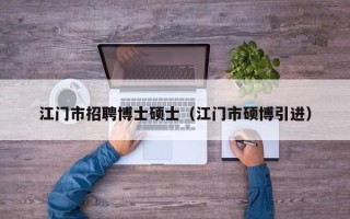 江门市招聘博士硕士（江门市硕博引进）