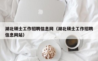 湖北硕士工作招聘信息网（湖北硕士工作招聘信息网站）