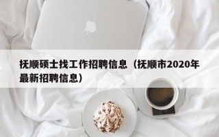 抚顺硕士找工作招聘信息（抚顺市2020年最新招聘信息）