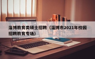淄博教育类硕士招聘（淄博市2021年校园招聘教育专场）