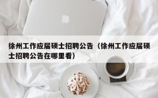 徐州工作应届硕士招聘公告（徐州工作应届硕士招聘公告在哪里看）