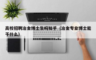 高校招聘冶金博士生吗知乎（冶金专业博士能干什么）