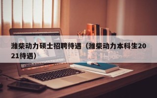 潍柴动力硕士招聘待遇（潍柴动力本科生2021待遇）