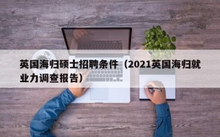 英国海归硕士招聘条件（2021英国海归就业力调查报告）