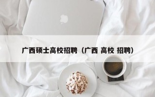 广西硕士高校招聘（广西 高校 招聘）