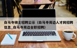 白马寺硕士招聘公示（白马寺周边人才网招聘信息_白马寺周边全职招聘）