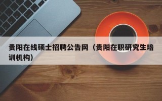 贵阳在线硕士招聘公告网（贵阳在职研究生培训机构）