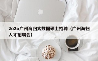 2o2o广州海归大数据硕士招聘（广州海归人才招聘会）