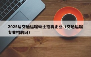 2025届交通运输硕士招聘企业（交通运输专业招聘网）