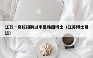 江苏一高校招聘过半是韩国博士（江苏博士引进）