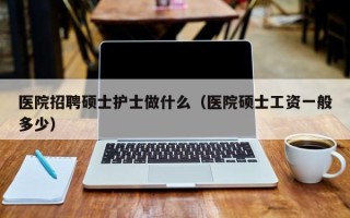 医院招聘硕士护士做什么（医院硕士工资一般多少）