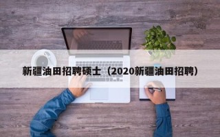 新疆油田招聘硕士（2020新疆油田招聘）