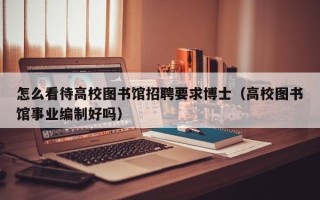 怎么看待高校图书馆招聘要求博士（高校图书馆事业编制好吗）