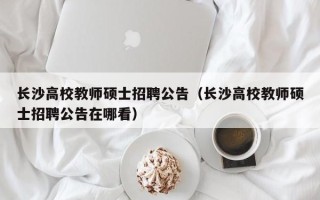 长沙高校教师硕士招聘公告（长沙高校教师硕士招聘公告在哪看）