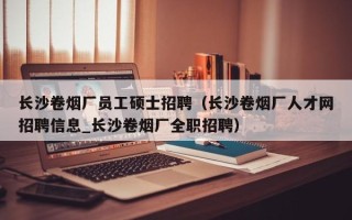 长沙卷烟厂员工硕士招聘（长沙卷烟厂人才网招聘信息_长沙卷烟厂全职招聘）
