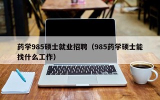 药学985硕士就业招聘（985药学硕士能找什么工作）