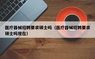 医疗器械招聘要求硕士吗（医疗器械招聘要求硕士吗现在）