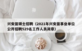 兴安盟硕士招聘（2021年兴安盟事业单位公开招聘529名工作人员简章）
