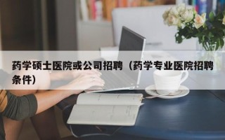 药学硕士医院或公司招聘（药学专业医院招聘条件）
