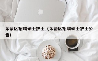 茅箭区招聘硕士护士（茅箭区招聘硕士护士公告）